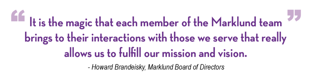 It is the magic that each member of the Marklund team brings to their interactions with those we serve that really allows us to fulfill our mission and vision. Howard Brandeisky, Marklund Board of Directors