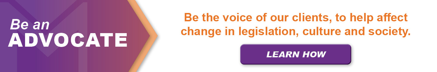 Be an Advocate: Be the voice of our clients, to help effect change in legislation, culture and society. Learn How.
